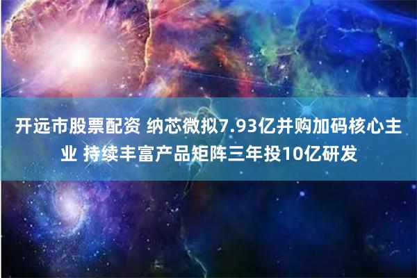   开远市股票配资 纳芯微拟7.93亿并购加码核心主业 持续丰富产品矩阵三年投10亿研发