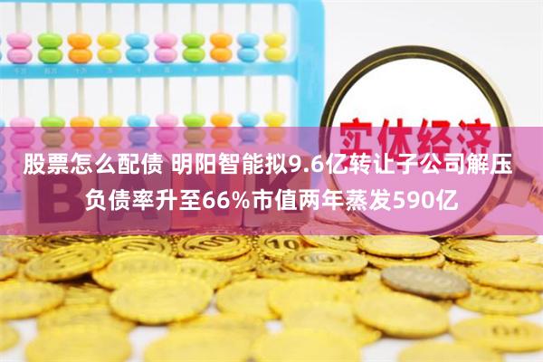   股票怎么配债 明阳智能拟9.6亿转让子公司解压 负债率升至66%市值两年蒸发590亿