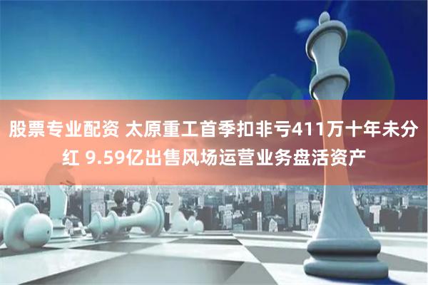   股票专业配资 太原重工首季扣非亏411万十年未分红 9.59亿出售风场运营业务盘活资产