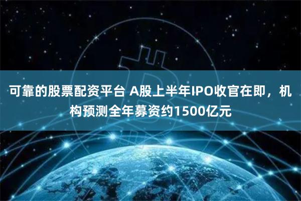 可靠的股票配资平台 A股上半年IPO收官在即，机构预测全年募资约1500亿元