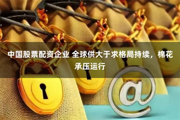 中国股票配资企业 全球供大于求格局持续，棉花承压运行