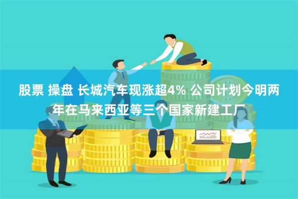 股票 操盘 长城汽车现涨超4% 公司计划今明两年在马来西亚等三个国家新建工厂