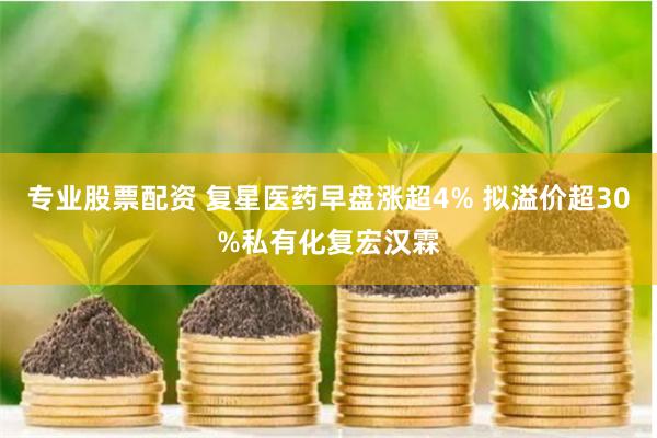 专业股票配资 复星医药早盘涨超4% 拟溢价超30%私有化复宏汉霖