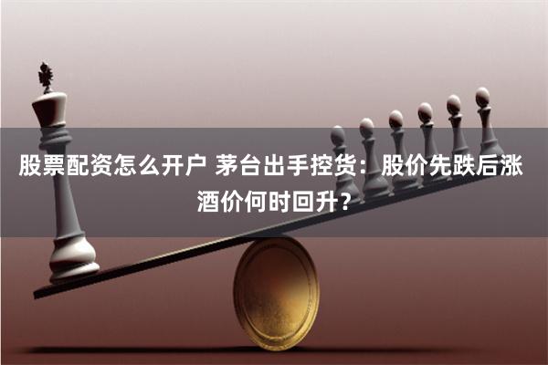 股票配资怎么开户 茅台出手控货：股价先跌后涨 酒价何时回升？