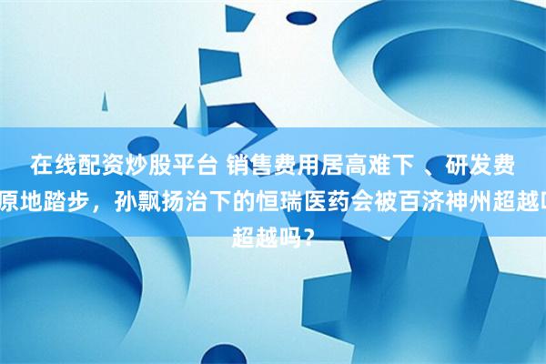   在线配资炒股平台 销售费用居高难下 、研发费用原地踏步，孙飘扬治下的恒瑞医药会被百济神州超越吗？