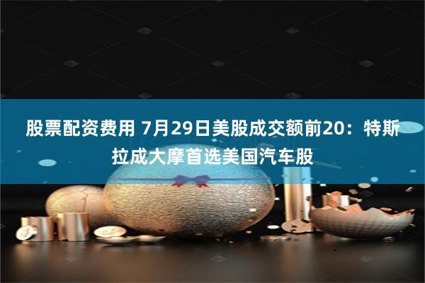 股票配资费用 7月29日美股成交额前20：特斯拉成大摩首选美国汽车股