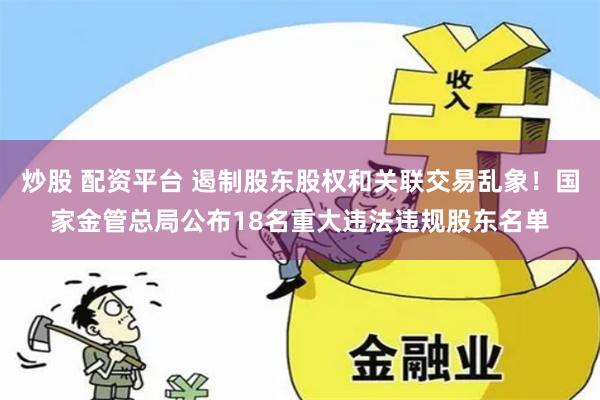   炒股 配资平台 遏制股东股权和关联交易乱象！国家金管总局公布18名重大违法违规股东名单