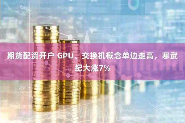   期货配资开户 GPU、交换机概念单边走高，寒武纪大涨7%