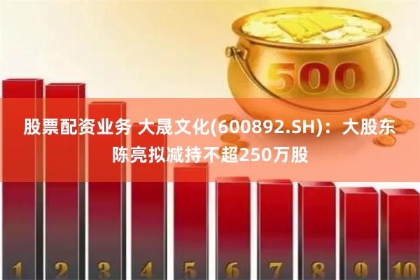   股票配资业务 大晟文化(600892.SH)：大股东陈亮拟减持不超250万股