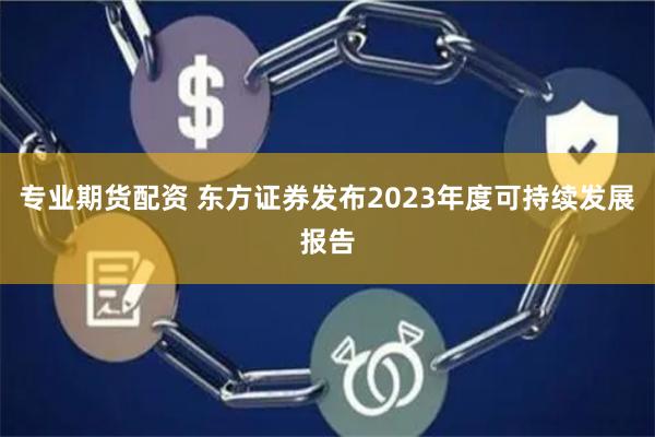   专业期货配资 东方证券发布2023年度可持续发展报告