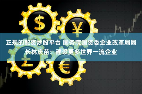   正规的配资炒股平台 国务院国资委企业改革局局长林庆苗：建设更多世界一流企业