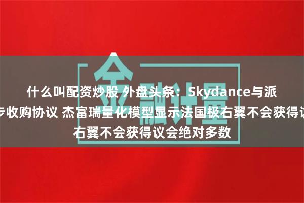 什么叫配资炒股 外盘头条：Skydance与派拉蒙达成初步收购协议 杰富瑞量化模型显示法国极右翼不会获得议会绝对多数