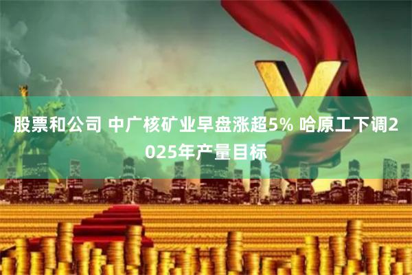 股票和公司 中广核矿业早盘涨超5% 哈原工下调2025年产量目标