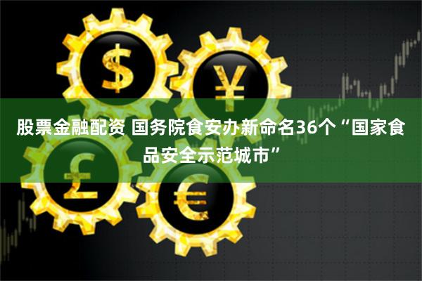   股票金融配资 国务院食安办新命名36个“国家食品安全示范城市”