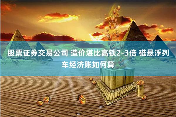 股票证券交易公司 造价堪比高铁2-3倍 磁悬浮列车经济账如何算