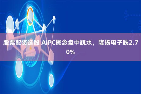   股票配资选股 AIPC概念盘中跳水，隆扬电子跌2.70%