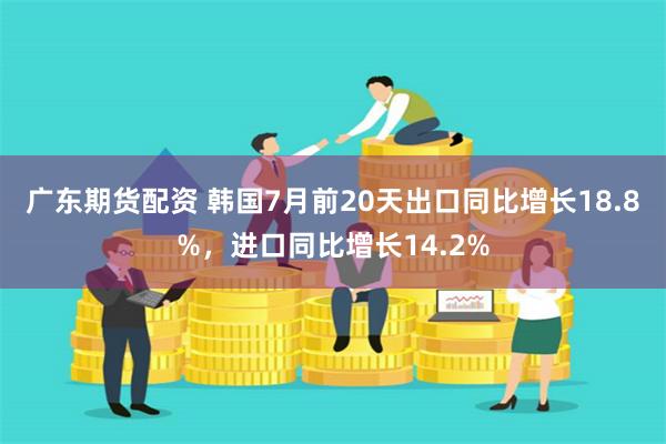   广东期货配资 韩国7月前20天出口同比增长18.8%，进口同比增长14.2%