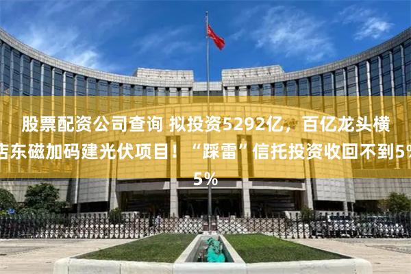 股票配资公司查询 拟投资5292亿，百亿龙头横店东磁加码建光伏项目！“踩雷”信托投资收回不到5%