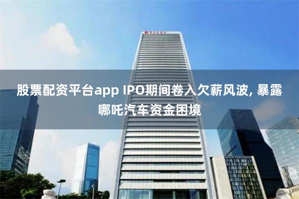 股票配资平台app IPO期间卷入欠薪风波, 暴露哪吒汽车资金困境