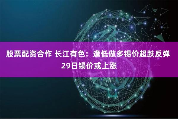 股票配资合作 长江有色：逢低做多锡价超跌反弹 29日锡价或上涨