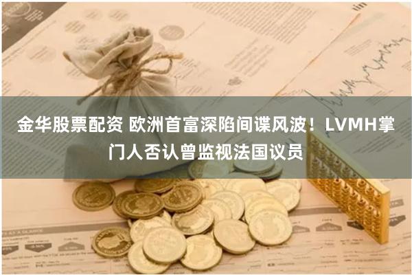 金华股票配资 欧洲首富深陷间谍风波！LVMH掌门人否认曾监视法国议员