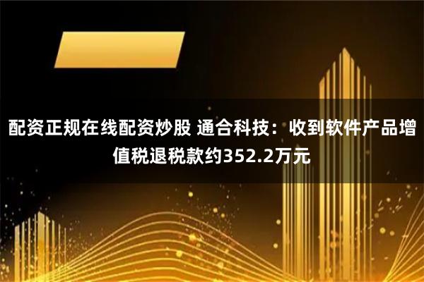 配资正规在线配资炒股 通合科技：收到软件产品增值税退税款约352.2万元