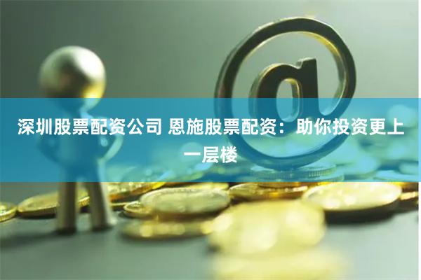   深圳股票配资公司 恩施股票配资：助你投资更上一层楼