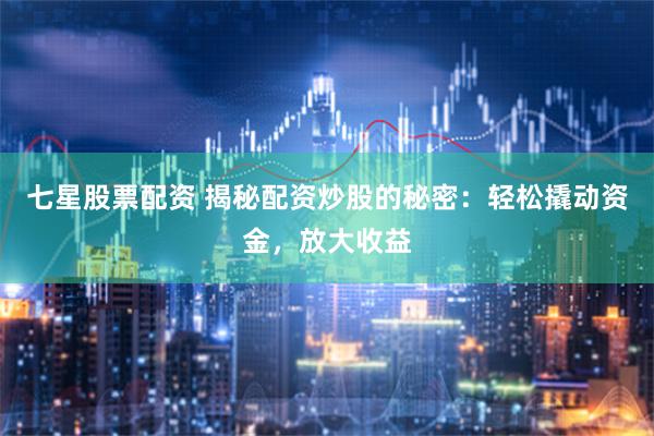 七星股票配资 揭秘配资炒股的秘密：轻松撬动资金，放大收益
