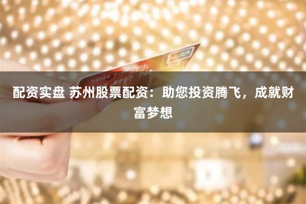 配资实盘 苏州股票配资：助您投资腾飞，成就财富梦想