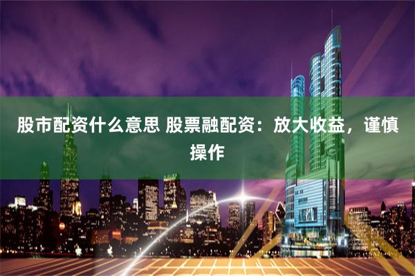 股市配资什么意思 股票融配资：放大收益，谨慎操作