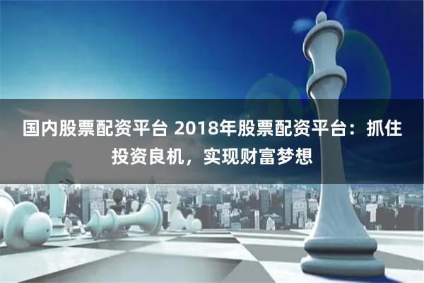 国内股票配资平台 2018年股票配资平台：抓住投资良机，实现
