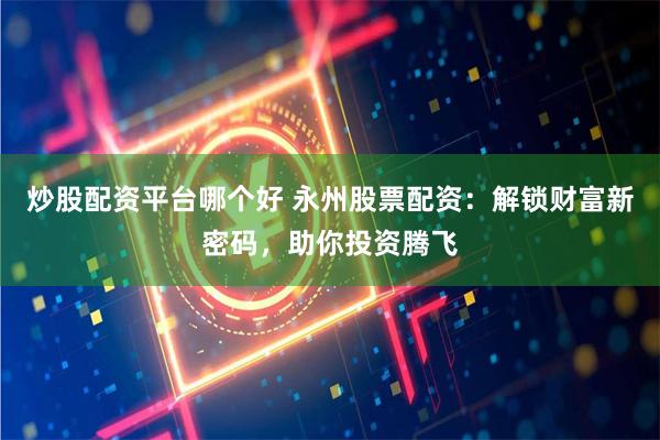 炒股配资平台哪个好 永州股票配资：解锁财富新密码，助你投资腾