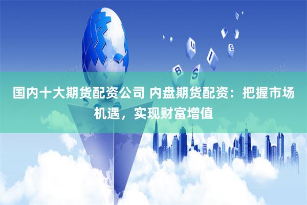 国内十大期货配资公司 内盘期货配资：把握市场机遇，实现财富增