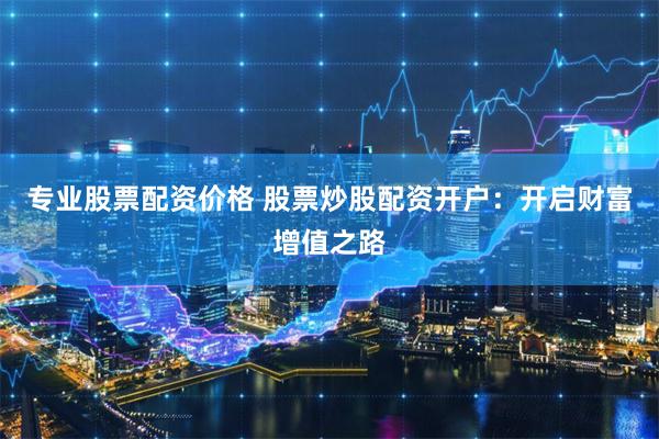 专业股票配资价格 股票炒股配资开户：开启财富增值之路