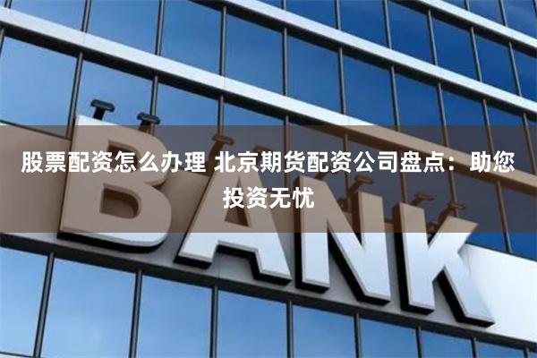 股票配资怎么办理 北京期货配资公司盘点：助您投资无忧