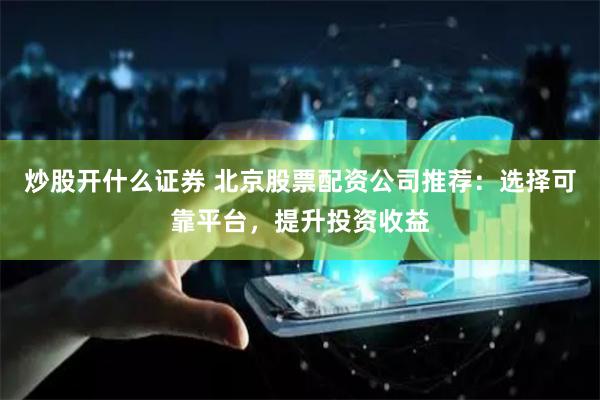 炒股开什么证券 北京股票配资公司推荐：选择可靠平台，提升投资收益