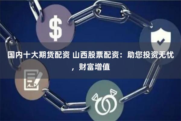 国内十大期货配资 山西股票配资：助您投资无忧，财富增值