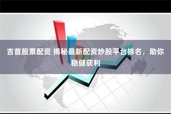 吉首股票配资 揭秘最新配资炒股平台排名，助你稳健获利