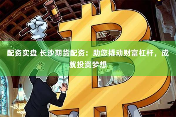配资实盘 长沙期货配资：助您撬动财富杠杆，成就投资梦想
